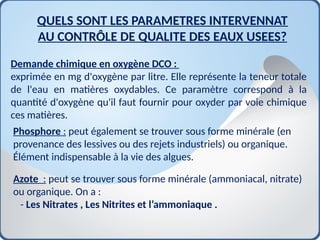Demande chimique en oxygène DCO :
exprimée en mg d'oxygène par litre. Elle représente la teneur totale
de l'eau en matières oxydables. Ce paramètre correspond à la
quantité d'oxygène qu'il faut fournir pour oxyder par voie chimique
ces matières.
QUELS SONT LES PARAMETRES INTERVENNAT
AU CONTRÔLE DE QUALITE DES EAUX USEES?
Phosphore : peut également se trouver sous forme minérale (en
provenance des lessives ou des rejets industriels) ou organique.
Élément indispensable à la vie des algues.
Azote : peut se trouver sous forme minérale (ammoniacal, nitrate)
ou organique. On a :
- Les Nitrates , Les Nitrites et l’ammoniaque .
 