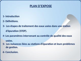 PLAN D’EXPOSE
1- Introduction
2- Définitions.
3- Les étapes de traitement des eaux usées dans une station
d’épuration (STEP).
4- Les paramètres intervenant au contrôle de qualité des eaux
usées.
5- Les nuisances liées au stations d’épuration et leurs problèmes
de gestion.
6- Conclusion.
 