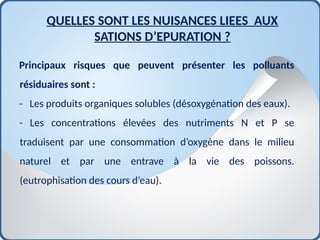 Principaux risques que peuvent présenter les polluants
résiduaires sont :
- Les produits organiques solubles (désoxygénation des eaux).
- Les concentrations élevées des nutriments N et P se
traduisent par une consommation d’oxygène dans le milieu
naturel et par une entrave à la vie des poissons.
(eutrophisation des cours d’eau).
QUELLES SONT LES NUISANCES LIEES AUX
SATIONS D’EPURATION ?
 