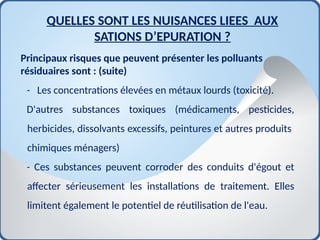 Principaux risques que peuvent présenter les polluants
résiduaires sont : (suite)
- Les concentrations élevées en métaux lourds (toxicité).
D'autres substances toxiques (médicaments, pesticides,
herbicides, dissolvants excessifs, peintures et autres produits
chimiques ménagers)
- Ces substances peuvent corroder des conduits d'égout et
affecter sérieusement les installations de traitement. Elles
limitent également le potentiel de réutilisation de l'eau.
QUELLES SONT LES NUISANCES LIEES AUX
SATIONS D’EPURATION ?
 