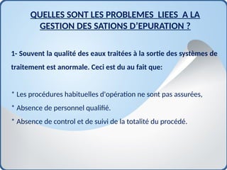 1- Souvent la qualité des eaux traitées à la sortie des systèmes de
traitement est anormale. Ceci est du au fait que:
* Les procédures habituelles d'opération ne sont pas assurées,
* Absence de personnel qualifié.
* Absence de control et de suivi de la totalité du procédé.
QUELLES SONT LES PROBLEMES LIEES A LA
GESTION DES SATIONS D’EPURATION ?
 