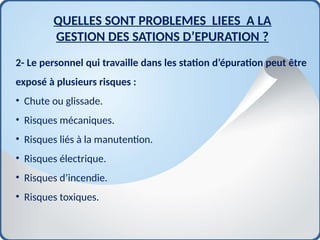 2- Le personnel qui travaille dans les station d’épuration peut être
exposé à plusieurs risques :
• Chute ou glissade.
• Risques mécaniques.
• Risques liés à la manutention.
• Risques électrique.
• Risques d’incendie.
• Risques toxiques.
QUELLES SONT PROBLEMES LIEES A LA
GESTION DES SATIONS D’EPURATION ?
 