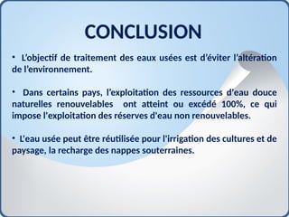 CONCLUSION
• L’objectif de traitement des eaux usées est d’éviter l’altération
de l’environnement.
• Dans certains pays, l’exploitation des ressources d'eau douce
naturelles renouvelables ont atteint ou excédé 100%, ce qui
impose l'exploitation des réserves d'eau non renouvelables.
• L'eau usée peut être réutilisée pour l'irrigation des cultures et de
paysage, la recharge des nappes souterraines.
 