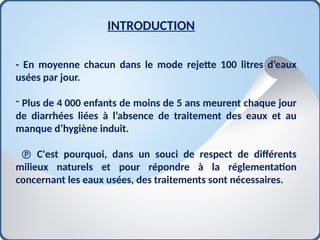 INTRODUCTION
- En moyenne chacun dans le mode rejette 100 litres d’eaux
usées par jour.
- Plus de 4 000 enfants de moins de 5 ans meurent chaque jour
de diarrhées liées à l’absence de traitement des eaux et au
manque d’hygiène induit.
 C'est pourquoi, dans un souci de respect de différents
milieux naturels et pour répondre à la réglementation
concernant les eaux usées, des traitements sont nécessaires.
 