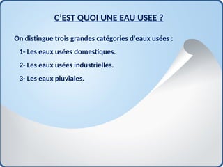 C’EST QUOI UNE EAU USEE ?
On distingue trois grandes catégories d'eaux usées :
1- Les eaux usées domestiques.
2- Les eaux usées industrielles.
3- Les eaux pluviales.
 