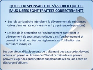 • Les lois sur la pêche interdisent le déversement de substances
nocives dans les lacs et rivières (car il y a présence de poissons)
• Les lois de la protection de l’environnement contrôlent le
déversement de substances toxiques dans l’environnement et
permet à l’état de créer des règlements sur l’utilisation des
substances toxiques.
Les opérateurs d’équipements de traitement des eaux usées doivent
obtenir un permit ou licence de l’état et certains de ces permis
peuvent exiger des qualifications supplémentaires ou une limite de
décharge d’effluent.
QUI EST RESPONSABLE DE S’ASSURER QUE LES
EAUX USEES SONT TRAITEES CORRECTEMENT?
 
