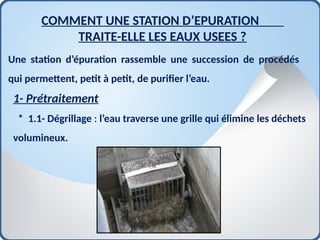 Une station d’épuration rassemble une succession de procédés
qui permettent, petit à petit, de purifier l’eau.
1- Prétraitement
* 1.1- Dégrillage : l’eau traverse une grille qui élimine les déchets
volumineux.
COMMENT UNE STATION D’EPURATION
TRAITE-ELLE LES EAUX USEES ?
 