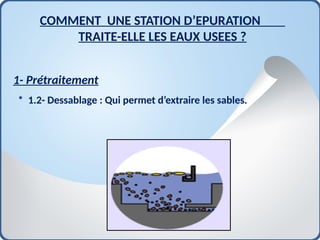 1- Prétraitement
* 1.2- Dessablage : Qui permet d’extraire les sables.
COMMENT UNE STATION D’EPURATION
TRAITE-ELLE LES EAUX USEES ?
 