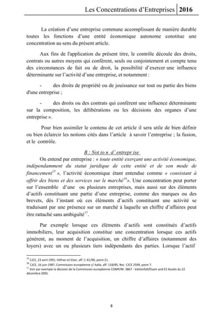 Les Concentrations d’Entreprises 2016
8
La création d’une entreprise commune accomplissant de manière durable
toutes les fonctions d’une entité économique autonome constitue une
concentration au sens du présent article.
Aux fins de l'application du présent titre, le contrôle découle des droits,
contrats ou autres moyens qui confèrent, seuls ou conjointement et compte tenu
des circonstances de fait ou de droit, la possibilité d’exercer une influence
déterminante sur l’activité d’une entreprise, et notamment :
- des droits de propriété ou de jouissance sur tout ou partie des biens
d'une entreprise ;
- des droits ou des contrats qui confèrent une influence déterminante
sur la composition, les délibérations ou les décisions des organes d’une
entreprise ».
Pour bien assimiler le contenu de cet article il sera utile de bien définir
ou bien éclaircir les notions cités dans l’article à savoir l’entreprise ; la fusion,
et le contrôle.
B : Not io n d’ entrepr ise
On entend par entreprise : « toute entité exerçant une activité économique,
indépendamment du statut juridique de cette entité et de son mode de
financement15
», l’activité économique étant entendue comme « consistant à
offrir des biens et des services sur le marché16
». Une concentration peut porter
sur l’ensemble d’une ou plusieurs entreprises, mais aussi sur des éléments
d’actifs constituant une partie d’une entreprise, comme des marques ou des
brevets, dès l’instant où ces éléments d’actifs constituent une activité se
traduisant par une présence sur un marché à laquelle un chiffre d’affaires peut
être rattaché sans ambiguïté17
.
Par exemple lorsque ces éléments d’actifs sont constitués d’actifs
immobiliers, leur acquisition constitue une concentration lorsque ces actifs
génèrent, au moment de l’acquisition, un chiffre d’affaires (notamment des
loyers) avec un ou plusieurs tiers indépendants des parties. Lorsque l’actif
15
CJCE, 23 avril 1991, Höfner et Elser, aff. C-41/90, point 21.
16
CJCE, 16 juin 1987, Commission européenne c/ Italie, aff. 118/85, Rec. CJCE.2599, point 7.
17
Voir par exemple la décision de la Commission européenne COMP/M. 3867 - Vattenfall/Elsam and E2 Assets du 22
décembre 2005.
 