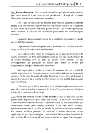 Les Concentrations d’Entreprises 2016
10
1-1 : Fusion absorption : Une ou plusieurs sociétés préexistantes disparaissent
pour venir s'annexer à une autre société préexistante : il s'agit de la fusion
absorption, appelée aussi « fusion par annexion ».
C'est le cas où une société en absorbe d'autre tout en gardant son identité
propre. Elle consiste dans l'apport par une ou plusieurs sociétés de l'intégralité
de leurs actifs à une société existante qui les absorbe. Les sociétés apporteuses
étant dissoutes. Il découle des définitions précédentes les caractéristiques
suivantes :
-La réunion dans un seul être moral de la totalité des biens actifs et passifs
des sociétés fusionnantes.
-L'opération de fusion doit porter sur le patrimoine de la société absorbée
ce qui entraîne systématiquement sa disparition.
-La société absorbée reçoit en contrepartie de ses apports des titres de la
société absorbante, ces titres seront répartis entre les associés ou actionnaires de
la société absorbée, dont les parts ou actions seront annulés. De ces
développements qui précédent on déduit que l'apport se traduit par
l'augmentation de capital de la société absorbante.
Cette augmentation entraîne la création de nouveaux titres au profit de la
société absorbée qui les échange contre ses propres titres détenus par ses propres
associés. Par la suite, la société absorbée détruit ses propres titres et disparaît à
jamais. Les associés de la société absorbée retrouvent leur qualité d'actionnaires
dans l'absorbante.
Il faut noter que la fusion absorption est la méthode la plus retenue et ceux
pour des raisons fiscales concernant le droit d'enregistrement et juridiques
relatives à la constitution des sociétés.
2-2: Fusion par création d’une société nouvelle : Deux ou plusieurs sociétés
préexistantes disparaissant pour créer une société. La fusion par constitution
d'une société nouvelle consiste dans la réunion de deux ou plusieurs sociétés qui
disparaissent toutes pour donner naissance à un être moral nouveau,
spécialement constitué à cet effet, et au sein duquel elles sont toutes absorbées.
Les mêmes principes généraux de celui de la fusion absorption restent
applicables, le seul élément original consistant dans la disparition simultanée de
deux sociétés. Donc deux sociétés au moins sont dissoutes pour faire un apport
 