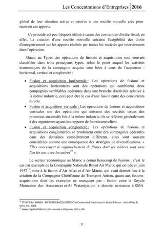 Les Concentrations d’Entreprises 2016
11
global de leur situation active et passive à une société nouvelle crée pour
recevoir ces apports.
Ce procédé est peu fréquent utilisé à cause des contraintes d'ordre fiscal, en
effet, La création d'une société nouvelle entraîne l'exigibilité des droits
d'enregistrement sur les apports réalisés par toutes les sociétés qui interviennent
dans l'opération.
Quant au Types des opérations de fusions et acquisitions sont souvent
classifiées dans trois principaux types, selon le point auquel les activités
économiques de la compagnie acquise sont liées à ceux de l'acquéreur :
horizontal, vertical et congloméré :
 Fusion et acquisition horizontale : Les opérations de fusions et
acquisitions horizontales sont des opérations qui combinent deux
compagnies semblables opérantes dans une branche d'activités relative à
la même industrie, ceci peut être le cas d'une fusion entre des concurrents
directs.
 Fusion et acquisition verticale : Les opérations de fusions et acquisitions
verticales son des opérations qui unissent des sociétés issues des
processus successifs liés à la même industrie, ils se référent généralement
à des organismes ayant des rapports de fournisseur-client.
 Fusion et acquisition congloméré : Les opérations de fusions et
acquisitions conglomérées se produisent entre des compagnies opérantes
dans des domaines complètement différents, elles sont souvent
considérées comme une conséquence des stratégies de diversifications. «
Elles concernent le rapprochement de firmes dont les métiers sont sans
lien les uns avec les autres22
».
Le secteur économique au Maroc a connu beaucoup de fusions ; c’est le
cas par exemple de la Compagnie Nationale Royal Air Maroc qui est née en juin
195723
, suite à la fusion d’Air Atlas et d’Air Maroc, qui avait donner lieu à la
création de la Compagnie Chérifienne de Transport Aérien, quant aux fusions-
acquisitions dont les exemples ne manquent pas : fusion entre la Royale
Marocaine des Assurances et Al Wataniya, qui a donnée naissance à RMA
22
STEVEN M. BRAGG : MERGERS &ACQUISITIONS A Condensed Practitioner's Guide Éditeur : John Wiley &
Sons, Inc. 2008
23
www.royaleairMaroc.com consulté le 09 janvier 2016 a 20h.
 