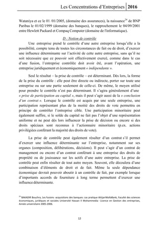 Les Concentrations d’Entreprises 2016
12
Wataniya et ce le 01 /01/2005, (domaine des assurances), la naissance24
de BNP
Paribas le 01/02/1999 (domaine des banques), le rapprochement le 04/09/2001
entre Hewlett Packard et Compaq Computer (domaine de l'informatique).
D : Notion de contrôle
Une entreprise prend le contrôle d’une autre entreprise lorsqu’elle a la
possibilité, compte tenu de toutes les circonstances de fait ou de droit, d’exercer
une influence déterminante sur l’activité de cette autre entreprise, sans qu’il ne
soit nécessaire que ce pouvoir soit effectivement exercé, comme dans le cas
d’une fusion, l’entreprise contrôlée doit avoir été, avant l’opération, une
entreprise juridiquement et économiquement « indépendante ».
Seul le résultat – la prise de contrôle – est déterminant. Dès lors, la forme
de la prise du contrôle : elle peut être directe ou indirecte, porter sur toute une
entreprise ou sur une partie seulement de celle-ci. De même, le moyen utilisé
pour prendre le contrôle n’est pas déterminant. Il s’agira généralement d’une
« prise de participation au capital », mais il peut s’agir aussi de la « conclusion
d’un contrat ». Lorsque le contrôle est acquis par une seule entreprise, une
participation représentant plus de la moitié des droits de vote permettra en
principe de contrôler l’entreprise cible. Une participation minoritaire peut
également suffire, si le solde du capital ne fait pas l’objet d’une représentation
uniforme et ne peut dès lors influencer la prise de décision ou encore si des
droits spéciaux sont reconnus à l’actionnaire minoritaire (p.ex. actions
privilégiées conférant la majorité des droits de vote).
La prise de contrôle peut également résulter d’un contrat s’il permet
d’exercer une influence déterminante sur l’entreprise, notamment sur ses
organes (composition, délibérations, décisions). Il peut s’agir d’un contrat de
management ou encore d’un contrat conférant à une entreprise des droits de
propriété ou de jouissance sur les actifs d’une autre entreprise. La prise de
contrôle peut enfin résulter de tout autre moyen. Souvent, elle découlera d’une
combinaison d’éléments de droit et de fait. Même la seule dépendance
économique devrait pouvoir aboutir à un contrôle de fait, par exemple lorsque
d’importants accords de fourniture à long terme permettent d’exercer une
influencedéterminante.
24
BAKADIR Bouchra, Les fusions -acquisitions des banques: cas pratique AttijariWafaBank, Faculté des sciences
économiques, juridiques et sociales Université Hassan II Mohammedia - Licence en Gestion des entreprises,
Année universitaire 2005-2006.
 