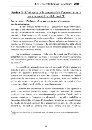Les Concentrations d’Entreprises 2016
14
Section II : L’influence de la concentration d’entreprise sur la
concurrence et le seuil du contrôle
Sous-section1 : L’influ ence de la con cen tra tion d’ entrepr ise
su r la concurrence
Le test appliqué par le conseil de la concurrence pour l’appréciation
des effets d’une opération de concentration sur la concurrence est celui défini à
l’article 16 du code de la concurrence, selon lequel le conseil de concurrence
examine si l’opération « est de nature à porter atteinte à la concurrence,
notamment par création ou renforcement d’une position dominante ou par
création ou renforcement d’une puissance d’achat qui place les fournisseurs en
situation de dépendance économique ». Le caractère significatif de cette atteinte
n’est pas mentionné en droit marocain mais le traitement proportionné de toute
réduction de concurrence s’impose.
La commission européenne vérifie plus largement que l’opération de
concentration ne comporte pas de risque « d'entraver de manière significative
une concurrence effective dans le marché commun ou une partie substantielle
de celui-ci25
».
Le contrôle des concentrations poursuit un objectif d’intérêt général qui
consiste à protéger la concurrence et ses effets positifs sur la compétitivité
globale de l’économie, l’innovation et le bien-être des consommateurs. Le
contrôle des concentrations n’a donc pas vocation à préserver les intérêts
particuliers de concurrents ou fournisseurs des parties, mais peut conduire à
prévoir des mesures les protégeant si cela s’avère utile au maintien d’une
concurrence effective sur les différents marchés concernés.
L’Autorité doit caractériser les risques concurrentiels d’une opération à
partir d’une analyse prospective tenant compte de l’ensemble de données
pertinentes et se fondant sur un scénario économique plausible. En effet, seule la
situation antérieure à l’opération est observable et les effets probables de
l’opération doivent être présumés. Cette analyse s’appuie sur les caractéristiques
du marché et du fonctionnement de la concurrence sur celui-ci, telles qu’elles
existent au moment du contrôle mais aussi compte-tenu des évolutions
25
RÈGLEMENT (CE) No 139/2004 DU CONSEIL du 20 janvier 2004 relatif au contrôle des concentrations entre entreprises,
point (5).
 
