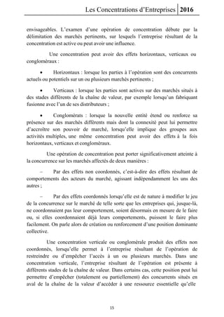 Les Concentrations d’Entreprises 2016
15
envisageables. L’examen d’une opération de concentration débute par la
délimitation des marchés pertinents, sur lesquels l’entreprise résultant de la
concentration est active ou peut avoir une influence.
Une concentration peut avoir des effets horizontaux, verticaux ou
congloméraux :
 Horizontaux : lorsque les parties à l’opération sont des concurrents
actuels ou potentiels sur un ou plusieurs marchés pertinents ;
 Verticaux : lorsque les parties sont actives sur des marchés situés à
des stades différents de la chaîne de valeur, par exemple lorsqu’un fabriquant
fusionne avec l’un de ses distributeurs ;
 Conglomérats : lorsque la nouvelle entité étend ou renforce sa
présence sur des marchés différents mais dont la connexité peut lui permettre
d’accroître son pouvoir de marché, lorsqu’elle implique des groupes aux
activités multiples, une même concentration peut avoir des effets à la fois
horizontaux, verticaux et congloméraux.
Une opération de concentration peut porter significativement atteinte à
la concurrence sur les marchés affectés de deux manières :
– Par des effets non coordonnés, c’est-à-dire des effets résultant de
comportements des acteurs du marché, agissant indépendamment les uns des
autres ;
– Par des effets coordonnés lorsqu’elle est de nature à modifier le jeu
de la concurrence sur le marché de telle sorte que les entreprises qui, jusque-là,
ne coordonnaient pas leur comportement, soient désormais en mesure de le faire
ou, si elles coordonnaient déjà leurs comportements, puissent le faire plus
facilement. On parle alors de création ou renforcement d’une position dominante
collective.
Une concentration verticale ou conglomérale produit des effets non
coordonnés, lorsqu’elle permet à l’entreprise résultant de l’opération de
restreindre ou d’empêcher l’accès à un ou plusieurs marchés. Dans une
concentration verticale, l’entreprise résultant de l’opération est présente à
différents stades de la chaîne de valeur. Dans certains cas, cette position peut lui
permettre d’empêcher (totalement ou partiellement) des concurrents situés en
aval de la chaîne de la valeur d’accéder à une ressource essentielle qu’elle
 