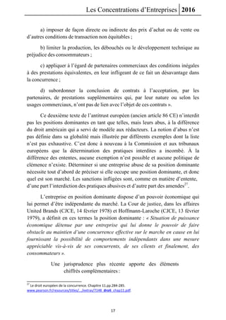 Les Concentrations d’Entreprises 2016
17
a) imposer de façon directe ou indirecte des prix d’achat ou de vente ou
d’autres conditions de transaction non équitables ;
b) limiter la production, les débouchés ou le développement technique au
préjudice des consommateurs ;
c) appliquer à l’égard de partenaires commerciaux des conditions inégales
à des prestations équivalentes, en leur infligeant de ce fait un désavantage dans
la concurrence ;
d) subordonner la conclusion de contrats à l’acceptation, par les
partenaires, de prestations supplémentaires qui, par leur nature ou selon les
usages commerciaux, n’ont pas de lien avec l’objet de ces contrats ».
Ce deuxième texte de l’antitrust européen (ancien article 86 CE) n’interdit
pas les positions dominantes en tant que telles, mais leurs abus, à la différence
du droit américain qui a servi de modèle aux rédacteurs. La notion d’abus n’est
pas définie dans sa globalité mais illustrée par différents exemples dont la liste
n’est pas exhaustive. C’est donc à nouveau à la Commission et aux tribunaux
européens que la détermination des pratiques interdites a incombé. À la
différence des ententes, aucune exemption n’est possible et aucune politique de
clémence n’existe. Déterminer si une entreprise abuse de sa position dominante
nécessite tout d’abord de préciser si elle occupe une position dominante, et donc
quel est son marché. Les sanctions infligées sont, comme en matière d’entente,
d’une part l’interdiction des pratiques abusives et d’autre part des amendes27
.
L’entreprise en position dominante dispose d’un pouvoir économique qui
lui permet d’être indépendante du marché. La Cour de justice, dans les affaires
United Brands (CJCE, 14 février 1978) et Hoffmann-Laroche (CJCE, 13 février
1979), a définit en ces termes la position dominante : « Situation de puissance
économique détenue par une entreprise qui lui donne le pouvoir de faire
obstacle au maintien d’une concurrence effective sur le marche en cause en lui
fournissant la possibilité de comportements indépendants dans une mesure
appréciable vis-à-vis de ses concurrents, de ses clients et finalement, des
consommateurs ».
Une jurisprudence plus récente apporte des éléments
chiffrés complémentaires :
27
Le droit européen de la concurrence. Chapitre 11.pp.284-285.
www.pearson.fr/resources/titles/.../extras/7148_droit_chap11.pdf.
 