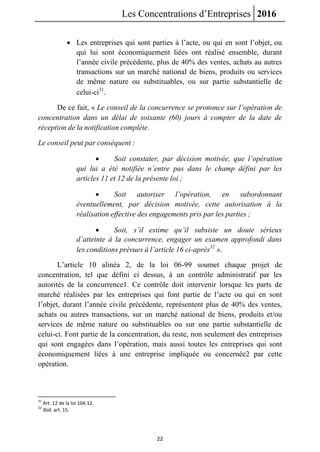 Les Concentrations d’Entreprises 2016
22
 Les entreprises qui sont parties à l’acte, ou qui en sont l’objet, ou
qui lui sont économiquement liées ont réalisé ensemble, durant
l’année civile précédente, plus de 40% des ventes, achats au autres
transactions sur un marché national de biens, produits ou services
de même nature ou substituables, ou sur partie substantielle de
celui-ci31
.
De ce fait, « Le conseil de la concurrence se prononce sur l’opération de
concentration dans un délai de soixante (60) jours à compter de la date de
réception de la notification complète.
Le conseil peut par conséquent :
 Soit constater, par décision motivée, que l’opération
qui lui a été notifiée n’entre pas dans le champ défini par les
articles 11 et 12 de la présente loi ;
 Soit autoriser l’opération, en subordonnant
éventuellement, par décision motivée, cette autorisation à la
réalisation effective des engagements pris par les parties ;
 Soit, s’il estime qu’il subsiste un doute sérieux
d’atteinte à la concurrence, engager un examen approfondi dans
les conditions prévues à l’article 16 ci-après32
».
L’article 10 alinéa 2, de la loi 06-99 soumet chaque projet de
concentration, tel que défini ci dessus, à un contrôle administratif par les
autorités de la concurrence1. Ce contrôle doit intervenir lorsque les parts de
marché réalisées par les entreprises qui font partie de l’acte ou qui en sont
l’objet, durant l’année civile précédente, représentent plus de 40% des ventes,
achats ou autres transactions, sur un marché national de biens, produits et/ou
services de même nature ou substituables ou sur une partie substantielle de
celui-ci. Font partie de la concentration, du reste, non seulement des entreprises
qui sont engagées dans l’opération, mais aussi toutes les entreprises qui sont
économiquement liées à une entreprise impliquée ou concernée2 par cette
opération.
31
Art. 12 de la loi 104-12.
32
Ibid. art. 15.
 