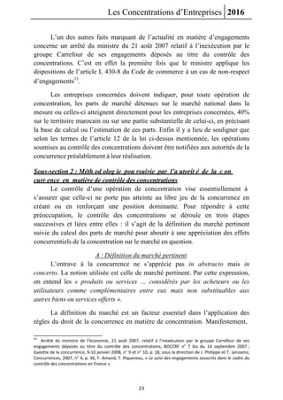 Les Concentrations d’Entreprises 2016
23
L’un des autres faits marquant de l’actualité en matière d’engagements
concerne un arrêté du ministre du 21 août 2007 relatif à l’inexécution par le
groupe Carrefour de ses engagements déposés au titre du contrôle des
concentrations. C’est en effet la première fois que le ministre applique les
dispositions de l’article L 430-8 du Code de commerce à un cas de non-respect
d’engagements33
.
Les entreprises concernées doivent indiquer, pour toute opération de
concentration, les parts de marché détenues sur le marché national dans la
mesure ou celles-ci atteignent directement pour les entreprises concernées, 40%
sur le territoire marocain ou sur une partie substantielle de celui-ci, en précisant
la base de calcul ou l’estimation de ces parts. Enfin il y a lieu de souligner que
selon les termes de l’article 12 de la loi ci-dessus mentionnée, les opérations
soumises au contrôle des concentrations doivent être notifiées aux autorités de la
concurrence préalablement à leur réalisation.
Sous-section 2 : Méth od olog ie pou rsuivie par l’a utorit é de la c on
curr ence en matière de contrôle des concentrations
Le contrôle d’une opération de concentration vise essentiellement à
s’assurer que celle-ci ne porte pas atteinte au libre jeu de la concurrence en
créant ou en renforçant une position dominante. Pour répondre à cette
préoccupation, le contrôle des concentrations se déroule en trois étapes
successives et liées entre elles : il s’agit de la définition du marché pertinent
suivie du calcul des parts de marché pour aboutir à une appréciation des effets
concurrentiels de la concentration sur le marché en question.
A : Définition du marché pertinent
L’entrave à la concurrence ne s’apprécie pas in abstracto mais in
concerto. La notion utilisée est celle de marché pertinent. Par cette expression,
on entend les « produits ou services … considérés par les acheteurs ou les
utilisateurs comme complémentaires entre eux mais non substituables aux
autres biens ou services offerts ».
La définition du marché est un facteur essentiel dans l’application des
règles du droit de la concurrence en matière de concentration. Manifestement,
33
Arrêté du ministre de l’économie, 21 août 2007, relatif à l’inexécution par le groupe Carrefour de ses
engagements déposés au titre du contrôle des concentrations, BOCCRF n° 7 bis du 14 septembre 2007 ;
Gazette de la concurrence, 9-10 janvier 2008, n° 9 et n° 10, p. 18, sous la direction de J. Philippe et T. Janssens;
Concurrences, 2007, n° 4, p. 36, F. Amand, T. Piquereau, « Le suivi des engagements souscrits dans le cadre du
contrôle des concentrations en France ».
 