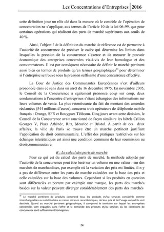 Les Concentrations d’Entreprises 2016
24
cette définition joue un rôle clé dans la mesure où le contrôle de l’opération de
concentration ne s’applique, aux termes de l’article 10 de la loi 06-99, que pour
certaines opérations qui réalisent des parts de marché supérieures aux seuils de
40 %.
Ainsi, l’objectif de la définition du marché de référence est de permettre à
l’autorité de concurrence de préciser le cadre qui détermine les limites dans
lesquelles la pression de la concurrence s’exerce et de mesurer le pouvoir
économique des entreprises concernées vis-à-vis de leur homologue et des
consommateurs. Il est par conséquent nécessaire de définir le marché pertinent
aussi bien en termes de produits qu’en termes géographiques34
pour déterminer
si l’entreprise se trouve sous la pression suffisante d’une concurrence effective.
La Cour de Justice des Communautés Européennes s’est d’ailleurs
prononcée dans ce sens dans un arrêt du 16 décembre 1975. En novembre 2005,
le Conseil de la Concurrence a également prononcé coup sur coup, deux
condamnations à l’encontre d’entreprises s’étant échangées des informations sur
leurs volumes de vente. La plus retentissante du fait du montant des amendes
réclamées (544 millions d’euros), concerne trois opérateurs de téléphonie mobile
français : Orange, SFR et Bouygues Télécom. Cinq jours avant cette décision, le
Conseil de la Concurrence avait sanctionné de façon similaire les hôtels Crillon
Georges V, Plaza Athénée, Ritz, Meurice et Bristol. A partir de ces deux
affaires, la ville de Paris se trouve être un marché pertinent justifiant
l’application du droit communautaire. L’effet des pratiques restrictives sur les
échanges interétatiques est ainsi une condition commune de leur soumission au
droit communautaire.
B : Le calcul des parts de marché
Pour ce qui est du calcul des parts de marché, la méthode adoptée par
l’autorité de la concurrence peut être basé sur un volume ou une valeur : sur des
marchés de marchandises, par exemple où la variation des prix est limitée, il n y
a pas de différence entre les parts de marché calculées sur la base des prix et
celle calculées sur la base des volumes. Cependant si les produits en question
sont différenciés et portent par exemple une marque, les parts des marchés
basées sur la valeur peuvent diverger considérablement des parts des marchés
34
Le marché pertinent de produits comprend tous les produits et/ou services considérés comme
interchangeables ou substituables en raison de leurs caractéristiques, de leur prix et de l’usage auquel ils sont
destinés. Quand au marché pertinent géographique, il comprend le territoire sur lequel les entreprises
concernées sont engagées dans l’offre et la demande des produits et/ou services où les conditions de
concurrence sont suffisamment homogènes.
 