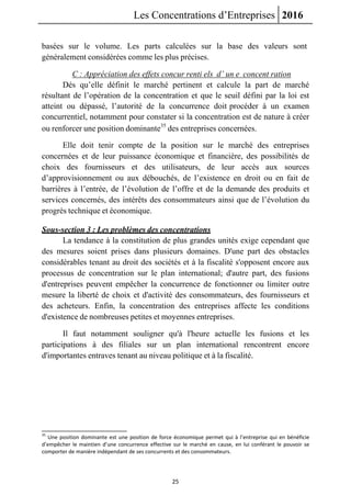 Les Concentrations d’Entreprises 2016
25
basées sur le volume. Les parts calculées sur la base des valeurs sont
généralement considérées comme les plus précises.
C : Appréciation des effets concur renti els d’ un e concent ration
Dés qu’elle définit le marché pertinent et calcule la part de marché
résultant de l’opération de la concentration et que le seuil défini par la loi est
atteint ou dépassé, l’autorité de la concurrence doit procéder à un examen
concurrentiel, notamment pour constater si la concentration est de nature à créer
ou renforcer une position dominante35
des entreprises concernées.
Elle doit tenir compte de la position sur le marché des entreprises
concernées et de leur puissance économique et financière, des possibilités de
choix des fournisseurs et des utilisateurs, de leur accès aux sources
d’approvisionnement ou aux débouchés, de l’existence en droit ou en fait de
barrières à l’entrée, de l’évolution de l’offre et de la demande des produits et
services concernés, des intérêts des consommateurs ainsi que de l’évolution du
progrès technique et économique.
Sous-section 3 : Les problèmes des concentrations
La tendance à la constitution de plus grandes unités exige cependant que
des mesures soient prises dans plusieurs domaines. D'une part des obstacles
considérables tenant au droit des sociétés et à la fiscalité s'opposent encore aux
processus de concentration sur le plan international; d'autre part, des fusions
d'entreprises peuvent empêcher la concurrence de fonctionner ou limiter outre
mesure la liberté de choix et d'activité des consommateurs, des fournisseurs et
des acheteurs. Enfin, la concentration des entreprises affecte les conditions
d'existence de nombreuses petites et moyennes entreprises.
Il faut notamment souligner qu'à l'heure actuelle les fusions et les
participations à des filiales sur un plan international rencontrent encore
d'importantes entraves tenant au niveau politique et à la fiscalité.
35
Une position dominante est une position de force économique permet qui à l’entreprise qui en bénéficie
d’empêcher le maintien d’une concurrence effective sur le marché en cause, en lui conférant le pouvoir se
comporter de manière indépendant de ses concurrents et des consommateurs.
 
