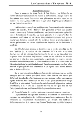 Les Concentrations d’Entreprises 2016
26
A : Problèmes fiscaux
Dans le domaine du droit fiscal, il faut éliminer les difficultés qui
s'opposent encore actuellement aux fusions et participations. Il s'agit surtout des
dispositions concernant l'imposition des plus-values occultes, apparues au
moment des fusions, et du problème de 1' application du privilège fiscal accordé
aux sociétés mères et filiales.
La Commission européenne a déjà proposé l'harmonisation des impôts en
matière de sociétés. Cette directive doit permettre d'éviter des doubles
impositions en cas de fusion et d'uniformiser les dispositions fiscales applicables
lors de la fondation de sociétés. De façon générale, il convient d'exclure les
distorsions artificielles et les erreurs d'implantation industrielle qui peuvent
résulter des disparités existant entre les systèmes fiscaux et c'est pourquoi les
travaux préparatoires en vue de supprimer ces disparités ont été intensifiés et
accélérés.
En effet, la fusion entraine la dissolution de la société absorbée, ou des
deux sociétés qui se fondent en une troisième. Il y a donc « cessation
d'entreprise » et, en principe, tous les impôts dus en cas de liquidation sont
exigibles. Ainsi deviennent imposables à l'impôt sur les bénéfices des sociétés
les réserves et bénéfices non encore taxés, en particulier les réserves occultes
provenant de la différence entre la valeur résultant du bilan et la valeur réelle des
éléments d'actifs de la société qui disparaît. Ces réserves occultes ou plus-values
peuvent en pratique être très importantes et un régime fiscal normal rendrait
ainsi la fusion prohibitive.
Sur le plan international, la fusion d'une société nationale avec une société
étrangère pose les mêmes problèmes fiscaux mais ceux-ci sont encore plus
difficiles à résoudre. En effet, les gouvernements sont peu enclins à accorder un
régime de faveur pour l'imposition des plus-values, spécialement lorsqu'il s'agit
de différer le paiement de l'impôt, car la société nationale disparaît en tant que
contribuable, et si 1' actif de la société dissoute ne reste pas dans le pays
l'administration fiscale perd la possibilité d'imposer ultérieurement.
B : La prolifération des systèmes nationaux de contrôle des concentrations
La prolifération des systèmes nationaux de contrôle des concentrations
engendre une multiplication des juridictions compétentes, notamment dans les
opérations de concentration transnationales qui doivent être notifiées à
différentes autorités de la concurrence. Tant qu’il existe une pluralité d’analyses
 
