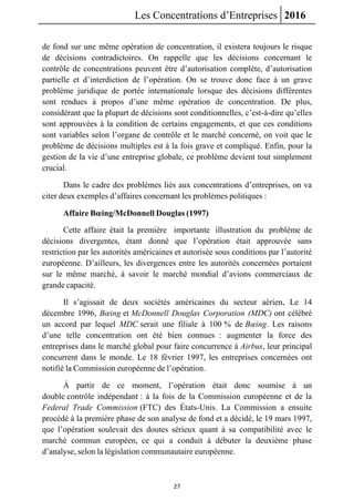 Les Concentrations d’Entreprises 2016
27
de fond sur une même opération de concentration, il existera toujours le risque
de décisions contradictoires. On rappelle que les décisions concernant le
contrôle de concentrations peuvent être d’autorisation complète, d’autorisation
partielle et d’interdiction de l’opération. On se trouve donc face à un grave
problème juridique de portée internationale lorsque des décisions différentes
sont rendues à propos d’une même opération de concentration. De plus,
considérant que la plupart de décisions sont conditionnelles, c’est-à-dire qu’elles
sont approuvées à la condition de certains engagements, et que ces conditions
sont variables selon l’organe de contrôle et le marché concerné, on voit que le
problème de décisions multiples est à la fois grave et compliqué. Enfin, pour la
gestion de la vie d’une entreprise globale, ce problème devient tout simplement
crucial.
Dans le cadre des problèmes liés aux concentrations d’entreprises, on va
citer deux exemples d’affaires concernant les problèmes politiques :
Affaire Bœing/McDonnell Douglas (1997)
Cette affaire était la première importante illustration du problème de
décisions divergentes, étant donné que l’opération était approuvée sans
restriction par les autorités américaines et autorisée sous conditions par l’autorité
européenne. D’ailleurs, les divergences entre les autorités concernées portaient
sur le même marché, à savoir le marché mondial d’avions commerciaux de
grande capacité.
Il s’agissait de deux sociétés américaines du secteur aérien, Le 14
décembre 1996, Bœing et McDonnell Douglas Corporation (MDC) ont célébré
un accord par lequel MDC serait une filiale à 100 % de Bœing. Les raisons
d’une telle concentration ont été bien connues : augmenter la force des
entreprises dans le marché global pour faire concurrence à Airbus, leur principal
concurrent dans le monde. Le 18 février 1997, les entreprises concernées ont
notifié la Commission européenne de l’opération.
À partir de ce moment, l’opération était donc soumise à un
double contrôle indépendant : à la fois de la Commission européenne et de la
Federal Trade Commission (FTC) des États-Unis. La Commission a ensuite
procédé à la première phase de son analyse de fond et a décidé, le 19 mars 1997,
que l’opération soulevait des doutes sérieux quant à sa compatibilité avec le
marché commun européen, ce qui a conduit à débuter la deuxième phase
d’analyse, selon la législation communautaire européenne.
 
