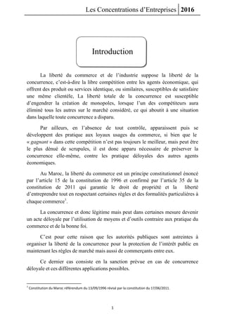 Les Concentrations d’Entreprises 2016
1
Introduction
La liberté du commerce et de l’industrie suppose la liberté de la
concurrence, c’est-à-dire la libre compétition entre les agents économique, qui
offrent des produit ou services identique, ou similaires, susceptibles de satisfaire
une même clientèle, La liberté totale de la concurrence est susceptible
d’engendrer la création de monopoles, lorsque l’un des compétiteurs aura
éliminé tous les autres sur le marché considéré, ce qui aboutit à une situation
dans laquelle toute concurrence a disparu.
Par ailleurs, en l’absence de tout contrôle, apparaissent puis se
développent des pratique aux loyaux usages du commerce, si bien que le
« gagnant » dans cette compétition n’est pas toujours le meilleur, mais peut être
le plus dénué de scrupules, il est donc apparu nécessaire de préserver la
concurrence elle-même, contre les pratique déloyales des autres agents
économiques.
Au Maroc, la liberté du commerce est un principe constitutionnel énoncé
par l’article 15 de la constitution de 1996 et confirmé par l’article 35 de la
constitution de 2011 qui garantie le droit de propriété et la liberté
d’entreprendre tout en respectant certaines règles et des formalités particulières à
chaque commerce1
.
La concurrence et donc légitime mais peut dans certaines mesure devenir
un acte déloyale par l’utilisation de moyens et d’outils contraire aux pratique du
commerce et de la bonne foi.
C’est pour cette raison que les autorités publiques sont astreintes à
organiser la liberté de la concurrence pour la protection de l’intérêt public en
maintenant les règles de marché mais aussi de commerçants entre eux.
Ce dernier cas consiste en la sanction prévue en cas de concurrence
déloyale et ces différentes applications possibles.
1
Constitution du Maroc référendum du 13/09/1996 révisé par la constitution du 17/06/2011.
 