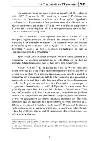Les Concentrations d’Entreprises 2016
28
Les décisions finales des deux organes de contrôle ont été rendues en
juillet 1997. Alors que la FTC américaine a approuvé l’opération sans
restriction, la Commission européenne n’a donné qu’une approbation
conditionnelle, obligeant Bœing à faire plusieurs concessions. Sachant que la
décision américaine a été rendue le 1er
juillet 1997 et la décision européenne le
30 juillet 1997, le mois de juillet 1997 était politiquement tendu entre les États-
Unis et la Communauté européenne.
Enfin, la remarque la plus importante concerne le fait que les deux
principaux organes mondiaux de contrôle des concentrations – la FTC
américaine et la Commission européenne – ont largement divergé dans l’analyse
d’une même opération de concentration. Quelles ont été les raisons de cette
divergence ? S’agit-il de raisons politiques ou techniques au sens de
l’application du droit de la concurrence ?
Selon Wilson Jones un auteur américain spécialisé dans le domaine de la
concurrence : les décisions contradictoires de cette affaire ont été dues aux
approches différentes contenues dans les deux droits de la concurrence.
Mickael PORTER36
, qui ne partage pas l’avis de Wilson : dans cette
affaire il ne s’agit pas d’une simple équation mathématique mais au contraire de
la vraie mise en place d’une politique économique dans laquelle le droit de la
concurrence sert d’instrument. Au-delà de cette remarque se pose également la
question de savoir quel était le rôle dans cette affaire de l’accord international
conclu entre le gouvernement américain et la Commission européenne pour la
coopération et la coordination en matière de législation de la concurrence. Bien
qu’en vigueur depuis 1991, il n’a pas été utile dans l’affaire ci-dessus. D’une
part, la Commission ne l’utilise à aucun moment comme fondement juridique,
même s’il est noté plusieurs fois (pour assurer l’obligation prévue dans l’accord)
la prise en considération des intérêts nationaux importants des États-Unis,
notamment ceux qui découlent de la restructuration du secteur américain de la
défense, conformément à l’article VI dudit accord37
. D’autre part, la décision
finale américaine ne le mentionne même pas. La coopération bilatérale peut
réduire les problèmes liées au contrôle transnational des concentrations, mais
qu’elle ne les résolve pas.
36
Michael Porter, né le 23 mai 1947 à Ann Arbor dans le Michigan, est professeur de stratégie d'entreprise à
l'Université Harvard et consultant d'entreprise.
37
Ledit accord international a été conclu le 23 septembre 1991 entre le gouvernement américain et la
Commission européenne.
 
