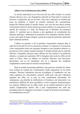 Les Concentrations d’Entreprises 2016
29
Affaire Coca-Cola/Huiyuan Juice (2009)
La société américaine Coca-Cola avait fait une offre d’achat à la société
chinoise Huiyuan Juice, une championne nationale en Chine dans le secteur des
boissons, en particulier des jus de fruits. Alors que l’opération ne semblait pas
poser de problème à l’égard du contrôle américain des concentrations
puisqu’elle affectait plutôt le marché chinois, aux yeux du tout récent système
concurrentiel chinois la fusion portait gravement atteinte à la concurrence sur le
marché des boissons et a donc été bloquée par le Ministère du commerce
chinois. Il paraîtrait que la décision a pris également en considération des
éléments politiques, notamment de protection d’un champion national chinois,
ce qui a provoqué de larges critiques, surtout de la part des praticiens américains
dans le domaine antitrust.
L’affaire en question a été la première concentration analysée dans le
cadre de la nouvelle loi de la concurrence chinoise. Il s’agissait en l’occurrence
d’une concentration entre une entreprise étrangère et une entreprise chinoise, ce
qui pouvait d’une certaine manière anticiper la solution donnée par les autorités
chinoises. Cependant, plusieurs autres affaires ont été soumises à la juridiction
chinoise, y compris des opérations 100 % étrangères dont seuls les effets ont été
sentis en Chine. Dans ces affaires, les autorités chinoises sont intervenues
directement, soit en les interdisant, soit en y imposant des conditions
d’approbation comme dans les récentes concentrations.
Dans un monde économique globalisé, nous pouvons constater les limites
d’un système de contrôle des concentrations fondé uniquement sur les droits
étatiques. Plusieurs législations peuvent revendiquer la compétence sur une
même opération de concentration, puisqu’il suffit pour cela que l’opération
engendre des effets sur ce pays ou cette communauté économique. En
conséquence, une pluralité de notifications et d’analyses sont nécessaires. Les
notifications diffèrent par leurs procédures et leurs exigences bureaucratiques.
Les analyses diffèrent par les effets sentis sur un marché pertinent et par les
critères d’appréciation utilisés. Mis à part l’augmentation des coûts des
procédures pour les entreprises concernées, le risque de décisions inconsistantes
ou contradictoires est réel38
.
38
Paulo Burnier Da Silva, Le contrôle des concentrations transnationales : perspectives comparées, éd. De
Boeck Supérieur, 2011. In : https://www.cairn.info/revue-innovations-2011-2-page-139.htm#no22.
 