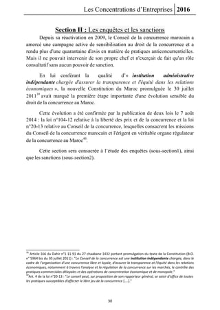 Les Concentrations d’Entreprises 2016
30
Section II : Les enquêtes et les sanctions
Depuis sa réactivation en 2009, le Conseil de la concurrence marocain a
amorcé une campagne active de sensibilisation au droit de la concurrence et a
rendu plus d'une quarantaine d'avis en matière de pratiques anticoncurrentielles.
Mais il ne pouvait intervenir de son propre chef et n'exerçait de fait qu'un rôle
consultatif sans aucun pouvoir de sanction.
En lui conférant la qualité d’« institution administrative
indépendante chargée d'assurer la transparence et l'équité dans les relations
économiques », la nouvelle Constitution du Maroc promulguée le 30 juillet
201139
avait marqué la première étape importante d'une évolution sensible du
droit de la concurrence au Maroc.
Cette évolution a été confirmée par la publication de deux lois le 7 août
2014 : la loi n°104-12 relative à la liberté des prix et de la concurrence et la loi
n°20-13 relative au Conseil de la concurrence, lesquelles consacrent les missions
du Conseil de la concurrence marocain et l'érigent en véritable organe régulateur
de la concurrence au Maroc40
.
Cette section sera consacrée à l’étude des enquêtes (sous-section1), ainsi
que les sanctions (sous-section2).
39
Article 166 du Dahir n°1-11-91 du 27 chaabane 1432 portant promulgation du texte de la Constitution (B.O.
n° 5964 bis du 30 juillet 2011) : "Le Conseil de la concurrence est une institution indépendante chargée, dans le
cadre de l'organisation d'une concurrence libre et loyale, d'assurer la transparence et l'équité dans les relations
économiques, notamment à travers l'analyse et la régulation de la concurrence sur les marchés, le contrôle des
pratiques commerciales déloyales et des opérations de concentration économique et de monopole."
40
Art. 4 de la loi n°20-13 : "Le conseil peut, sur proposition de son rapporteur général, se saisir d'office de toutes
les pratiques susceptibles d'affecter le libre jeu de la concurrence [....]."
 