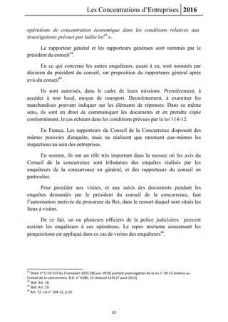 Les Concentrations d’Entreprises 2016
32
opérations de concentration économique dans les conditions relatives aux
investigations prévues par ladite loi43
».
Le rapporteur général et les rapporteurs généraux sont nommés par le
président du conseil44
.
En ce qui concerne les autres enquêteurs, quant à eu, sont nommés par
décision du président du conseil, sur proposition du rapporteurs général après
avis du conseil45
.
Ils sont autorisés, dans le cadre de leurs missions. Premièrement, à
accéder à tout local, moyen de transport. Deuxièmement, à examiner les
marchandises pouvant indiquer sur les éléments de réponses. Dans ce même
sens, ils sont en droit de communiquer les documents et en prendre copie
conformément, le cas échéant dans les conditions prévues par la loi 114-12.
En France, Les rapporteurs du Conseil de la Concurrence disposent des
mêmes pouvoirs d'enquête, mais ne réalisent que rarement eux-mêmes les
inspections au sein des entreprises.
En somme, ils ont un rôle très important dans la mesure où les avis du
Conseil de la concurrence sont tributaires des enquêtes réalisés par les
enquêteurs de la concurrence en général, et des rapporteurs du conseil en
particulier.
Pour procéder aux visites, et aux saisis des documents pendant les
enquêtes demandés par le président du conseil de la concurrence, faut
l’autorisation motivée du procureur du Roi, dans le ressort duquel sont situés les
lieux à visiter.
De ce fait, un ou plusieurs officiers de la police judiciaires peuvent
assister les enquêteurs à ces opérations. Le repos nocturne concernant les
perquisitions est appliqué dans ce cas de visites des enquêteurs46
.
43
Dahir n° 1-14-117 du 2 ramadan 1435 (30 juin 2014) portant promulgation de la loi n° 20-13 relative au
Conseil de la concurrence. B.O. n° 6280, 10 chaoual 1435 (7 aout 2014).
44
Ibid. Art. 18.
45
Ibid. Art. 19.
46
Art. 72. Loi n° 104-12, p.16.
 