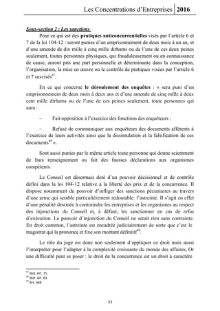 Les Concentrations d’Entreprises 2016
33
Sous-section 2 : Les sanctions
Pour ce qui est des pratiques anticoncurrentielles visés par l’article 6 et
7 de la loi 104-12 : seront punies d’un emprisonnement de deux mois à un an, et
d’une amende de dix mille à cinq mille dirhams ou de l’une de ces deux peines
seulement, toutes personnes physiques, qui frauduleusement ou en connaissance
de cause, auront pris une part personnelle et déterminante dans la conception,
l’organisation, la mise en œuvre ou le contrôle de pratiques visées par l’article 6
et 7 susvisés47
.
En ce qui concerne le déroulement des enquêtes : « sera puni d’un
emprisonnement de deux mois à deux ans et d’une amende de cinq mille à deux
cent mille dirhams ou de l’une de ces peines seulement, toute personnes qui
aura :
– Fait opposition à l’exercice des fonctions des enquêteurs ;
– Refusé de communiquer aux enquêteurs des documents afférents à
l’exercice de leurs activités ainsi que la dissimulation et la falsification de ces
documents48
».
Sont aussi punies par le même article toute personne qui donne sciemment
de faux renseignement ou fait des fausses déclarations aux organismes
compétents.
Le Conseil est désormais doté d’un pouvoir décisionnel et de contrôle
défini dans la loi 104-12 relative à la liberté des prix et de la concurrence. Il
dispose notamment du pouvoir d’infliger des sanctions pécuniaires au travers
d’une arme qui semble particulièrement redoutable: l’astreinte. Il s’agit en effet
d’une pénalité destinée à contraindre les entreprises et les organismes au respect
des injonctions du Conseil et, à défaut, les sanctionner en cas de refus
d’exécution. Le pouvoir d’injonction du Conseil ne serait rien sans contrainte.
En droit commun, l’astreinte est encadrée judiciairement de sorte que c’est le
magistrat qui la prononce et fixe son montant définitif49
.
Le rôle du juge est donc non seulement d’appliquer ce droit mais aussi
l’interpréter pour l’adapter à la complexité croissante du monde des affaires, Or
une difficulté peut se poser : le droit de la concurrence est un droit à caractère
47
Ibid. Art. 75.
48
Ibid. Art. 83.
49
Art. 448
 
