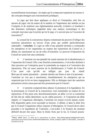 Les Concentrations d’Entreprises 2016
34
essentiellement économique ; les règles qui le composent requièrent un recours à
des concepts étrangers aux raisonnements juridiques.
Le juge qui doit donc appliquer ce droit et l’interpréter, doit être en
mesure de juger vite (la nature de la matière et l’importance des intérêts en jeu
l’exigent) et de maitriser une réglementation nouvelle, évolutive et touchant à
des domaines techniques (appelant donc une analyse économique et des
concepts nouveaux que le juriste qu’est le juge, n’a souvent pas eu l’occasion de
rencontrer)50
.
Le conseil de la concurrence dispose notamment du pouvoir d’infliger des
sanctions pécuniaires au travers d’une arme qui semble particulièrement
redoutable : l’astreinte. Il s’agit en effet d’une pénalité destinée à contraindre
les entreprises et les organismes au respect des injonctions du Conseil et, à
défaut, les sanctionner en cas de refus d’exécution. Le pouvoir d’injonction du
Conseil ne serait rien sans contrainte :
 L’astreinte est une pénalité de retard sanction de la désobéissance à
l’injonction du Conseil. Elle a une fonction comminatoire, c’est-à-dire destinée à
faire pression sur l’entreprise pour la contraindre au respect et à l’exécution des
injonctions. Elle est aussi sanction de la désobéissance à l’ordre du Conseil.
C’est pour cela qu’elle est infligée par jour de retard.
Bien que de nature pécuniaire – portant atteinte aux biens et non à la personne –
l’astreinte ne vise pas à sanctionner, immédiatement, les entreprises qui ne
respectent pas la loi ou leurs engagements. Elle se distingue ainsi des sanctions
pécuniaires stricto sensu pouvant être prononcées par le Conseil ;
 L’astreinte comprend deux phases: le prononcé et la liquidation. En
la prononçant, le Conseil de la concurrence veut contraindre au respect de ses
injonctions. Il fixe pour cela, discrétionnairement, un délai. La loi se contentant
de fait état de «délai déterminé» ou de «délai prescrit». A l’expiration du délai
imparti, si l’organisme obtempère, l’astreinte est censée n’avoir jamais existé.
Elle disparaîtra après avoir accompli sa mission. A défaut, si dans le délai fixé
par le Conseil l’organisme refuse toujours d’obtempérer, le Conseil devra alors
procéder à la liquidation de l’astreinte, c’est-à-dire à la fixation du montant
définitif devant être payé. Dans la limite fixée par la loi, le Conseil pourra
50
Maître HADRI Samir, Le droit de la concurrence au Maroc, http://www.legavox.fr/blog/maitre-hadri-
samir/droit-concurrence-maroc-10144.htm#.VoByFrbJx1t, Article juridique publié le 29/11/2012, consulté le
27/12/15 à 23 :30.
 