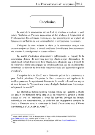 Les Concentrations d’Entreprises 2016
36
Conclusion
Le droit de la concurrence est un droit en constante évolution : il doit
suivre l’évolution de l’activité économique et doit s’adapter à l’ingéniosité et
l’enthousiasme des opérateurs économiques. Les compartiments qu’il établi et
les concepts qu’il défini ne sont jamais définitifs et son toujours à reconstruire.
L'adoption de cette réforme du droit de la concurrence marque une
avancée majeure au Maroc et devrait améliorer favorablement l'environnement
des relations économiques qui se nouent au Maroc.
En qualité d'institution administrative indépendante, le Conseil de la
concurrence dispose de nouveaux pouvoirs d'auto-saisine, d'instruction, de
sanctions et surtout de décision. Pour l'heure, nous observons que le Conseil de
la concurrence mène une campagne de communication en vue de sensibiliser les
entreprises sur l'intérêt du droit de la concurrence dans une économie en pleine
évolution52
.
L’adoption de la loi 104-02 sur la liberté des prix et de la concurrence a
pour finalité principale d’organiser la libre concurrence qui représente le
meilleur processus de régulation de l’économie de marché et le meilleur moyen
de mise à niveau de l’économie marocaine, de réguler la dominance économique
et le pouvoir de marché53
.
Les objectifs de la loi peuvent se résumer comme suit : garantir la liberté
des prix et leur formation par le libre jeu de la concurrence, garantir la liberté
d’accès de tous les opérateurs à toutes les activités, protéger les intérêts
économique des consommateurs, se conformer aux engagements auxquels le
Maroc a librement souscrit notamment le Traité d’association avec L’Union
Européenne, à la CNUCED, à L’OMC54
…
52
Bureau Francis Lefebvre, Droit de la concurrence au Maroc, article juridique publié le 03/02/2015,
http://www.cms-bfl.com/, consulté le 26/12/2015, à 22 :00.
53
Maître HADRI Samir, le Droit de la Concurrence, article juridique publié sur : http://www.legavox.fr.
54
Ibid.
 