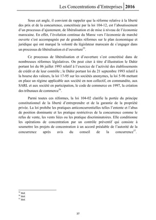 Les Concentrations d’Entreprises 2016
37
Sous cet angle, il convient de rappeler que la réforme relative à la liberté
des prix et de la concurrence, concrétisée par la loi 104-12, est l’aboutissement
d’un processus d’ajustement, de libéralisation et de mise à niveau de l’économie
marocaine. En effet, l’évolution continue du Maroc vers l’économie de marché
ouverte s’est accompagnée par de grandes réformes sur le plan économique et
juridique qui ont marqué la volonté du législateur marocain de s’engager dans
un processus de libéralisation et d’ouverture55
.
Ce processus de libéralisation et d’ouverture s’est concrétisé dans de
nombreuses réformes législatives. On peut citer à titre d’illustration le Dahir
portant loi du 06 juillet 1993 relatif à l’exercice de l’activité des établissements
de crédit et de leur contrôle ; le Dahir portant loi du 21 septembre 1993 relatif à
la bourse des valeurs, la loi 17-95 sur les sociétés anonymes, la loi 5-96 mettant
en place un régime applicable aux société en non collectif, en commandite, aux
SARL et aux société en participation, le code de commerce en 1997, la création
des tribunaux de commerce56
.
Parmi toutes ces réformes, la loi 104-02 clarifie la portée du principe
constitutionnel de la liberté d’entreprendre et de la garantie de la propriété
privée. La loi prohibe les pratiques anticoncurrentielles telles l’entente et l’abus
de position dominante et les pratique restrictives de la concurrence comme le
refus de vente, les vents liées ou les pratique discriminatoires. Elle conditionne
les opérations de concentration par un contrôle préventif qui consiste à
soumettre les projets de concentration à un accord préalable de l’autorité de la
concurrence après avis du conseil de la concurrence57
.
55
Ibid.
56
Ibid.
57
Ibid.
 
