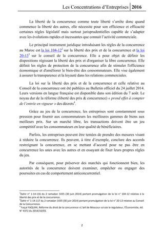 Les Concentrations d’Entreprises 2016
2
La liberté de la concurrence comme toute liberté s’arrête donc quand
commence la liberté des autres, elle nécessite pour son efficience et efficacité
certaines règles législatif mais surtout jurisprudentielles capable de s’adapter
avec les évolutions rapides et incessantes que connait l’activité commerciale.
Le principal instrument juridique introduisant les règles de la concurrence
au Maroc est la loi 104-122
sur la liberté des prix et de la concurrence et la loi
20-133
sur le conseil de la concurrence. Elle a pour objet de définir les
dispositions régissant la liberté des prix et d'organiser la libre concurrence. Elle
définit les règles de protection de la concurrence afin de stimuler l'efficience
économique et d'améliorer le bien-être des consommateurs. Elle vise également
à assurer la transparence et la loyauté dans les relations commerciales.
La loi sur la liberté des prix et de la concurrence et celle relative au
Conseil de la concurrence ont été publiées au Bulletin officiel du 24 juillet 2014.
Leurs versions en langue française est disponible dans son édition du 7 août. Le
noyau dur de la réforme (liberté des prix & concurrence) « prend effet à compter
de l’entrée en vigueur » des décrets4
.
Grâce au jeu de la concurrence, les entreprises sont constamment sous
pression pour fournir aux consommateurs les meilleures gammes de biens aux
meilleurs prix. Sur un marché libre, les transactions doivent être un jeu
compétitif avec les consommateurs en leur qualité de bénéficiaires.
Parfois, les entreprises peuvent être tentées de prendre des mesures visant
à réduire la concurrence. Ils peuvent, à titre d’exemple, conclure des accords
restreignant la concurrence, en se mettant d’accord pour ne pas être en
concurrence les unes avec les autres et en essayant de fixer leurs propres règles
du jeu.
Par conséquent, pour préserver des marchés qui fonctionnent bien, les
autorités de la concurrence doivent examiner, empêcher ou engager des
poursuites en cas de comportement anticoncurrentiel.
2
Dahir n° 1-14-116 du 2 ramadan 1435 (30 juin 2014) portant promulgation de la loi n° 104-12 relative à la
liberté des prix et de la concurrence.
3
Dahir n° 1-14-117 du 2 ramadan 1435 (30 juin 2014) portant promulgation de la loi n° 20-13 relative au Conseil
de la Concurrence.
4
Faiçal FAQUIHI, Réforme du droit de la concurrence «L’œil de Moscou» scrute le régulateur, l’Économiste, éd.
N° 4372 du 2014/10/03.
 