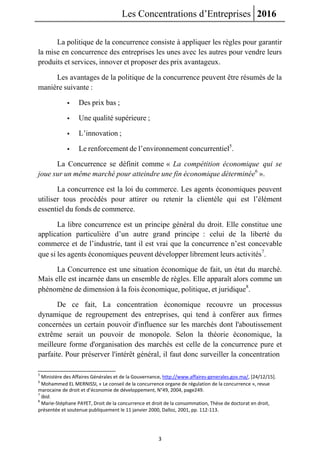 Les Concentrations d’Entreprises 2016
3
La politique de la concurrence consiste à appliquer les règles pour garantir
la mise en concurrence des entreprises les unes avec les autres pour vendre leurs
produits et services, innover et proposer des prix avantageux.
Les avantages de la politique de la concurrence peuvent être résumés de la
manière suivante :
 Des prix bas ;
 Une qualité supérieure ;
 L’innovation ;
 Le renforcement de l’environnement concurrentiel5
.
La Concurrence se définit comme « La compétition économique qui se
joue sur un même marché pour atteindre une fin économique déterminée6
».
La concurrence est la loi du commerce. Les agents économiques peuvent
utiliser tous procédés pour attirer ou retenir la clientèle qui est l’élément
essentiel du fonds de commerce.
La libre concurrence est un principe général du droit. Elle constitue une
application particulière d’un autre grand principe : celui de la liberté du
commerce et de l’industrie, tant il est vrai que la concurrence n’est concevable
que si les agents économiques peuvent développer librement leurs activités7
.
La Concurrence est une situation économique de fait, un état du marché.
Mais elle est incarnée dans un ensemble de règles. Elle apparaît alors comme un
phénomène de dimension à la fois économique, politique, et juridique8
.
De ce fait, La concentration économique recouvre un processus
dynamique de regroupement des entreprises, qui tend à conférer aux firmes
concernées un certain pouvoir d'influence sur les marchés dont l'aboutissement
extrême serait un pouvoir de monopole. Selon la théorie économique, la
meilleure forme d'organisation des marchés est celle de la concurrence pure et
parfaite. Pour préserver l'intérêt général, il faut donc surveiller la concentration
5
Ministère des Affaires Générales et de la Gouvernance, http://www.affaires-generales.gov.ma/, [24/12/15].
6
Mohammed EL MERNISSI, « Le conseil de la concurrence organe de régulation de la concurrence », revue
marocaine de droit et d’économie de développement, N°49, 2004, page249.
7
Ibid.
8
Marie-Stéphane PAYET, Droit de la concurrence et droit de la consommation, Thèse de doctorat en droit,
présentée et soutenue publiquement le 11 janvier 2000, Dalloz, 2001, pp. 112-113.
 
