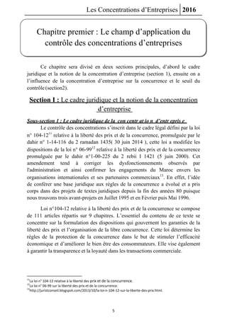 Les Concentrations d’Entreprises 2016
5
Chapitre premier : Le champ d’application du
contrôle des concentrations d’entreprises
Ce chapitre sera divisé en deux sections principales, d’abord le cadre
juridique et la notion de la concentration d’entreprise (section 1), ensuite on a
l’influence de la concentration d’entreprise sur la concurrence et le seuil du
contrôle (section2).
Section I : Le cadre juridique et la notion de la concentration
d’entreprise
Sous-section 1 : Le cadre juridique de la con centr at io n d’entr epris e
Le contrôle des concentrations s’inscrit dans le cadre légal défini par la loi
n° 104-1211
relative à la liberté des prix et de la concurrence, promulguée par le
dahir n° 1-14-116 du 2 ramadan 1435( 30 juin 2014 ), cette loi a modifiée les
dispositions de la loi n° 06-9912
relative à la liberté des prix et de la concurrence
promulguée par le dahir n°1-00-225 du 2 rebii I 1421 (5 juin 2000). Cet
amendement tend à corriger les dysfonctionnements observés par
l'administration et ainsi confirmer les engagements du Maroc envers les
organisations internationales et ses partenaires commerciaux13
. En effet, l’idée
de conférer une base juridique aux règles de la concurrence a évolué et a pris
corps dans des projets de textes juridiques depuis la fin des années 80 puisque
nous trouvons trois avant-projets en Juillet 1995 et en Février puis Mai 1996.
Loi n°104-12 relative à la liberté des prix et de la concurrence se compose
de 111 articles répartis sur 9 chapitres. L’essentiel du contenu de ce texte se
concentre sur la formulation des dispositions qui gouvernent les garanties de la
liberté des prix et l’organisation de la libre concurrence. Cette loi détermine les
règles de la protection de la concurrence dans le but de stimuler l’efficacité
économique et d’améliorer le bien être des consommateurs. Elle vise également
à garantir la transparence et la loyauté dans les transactions commerciale.
11
La loi n° 104-12 relative à la liberté des prix et de la concurrence.
12
La loi n° 06-99 sur la liberté des prix et de la concurrence.
13
http://juristconseil.blogspot.com/2013/10/la-loi-n-104-12-sur-la-liberte-des-prix.html.
 