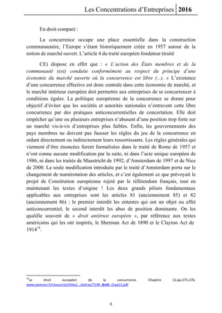 Les Concentrations d’Entreprises 2016
6
En droit comparé :
La concurrence occupe une place essentielle dans la construction
communautaire, l’Europe s’étant historiquement créée en 1957 autour de la
notion de marché ouvert. L’article 4 du traité européen fondateur (traité
CE) dispose en effet que : « L’action des États membres et de la
communauté (est) conduite conformément au respect du principe d’une
économie du marché ouverte où la concurrence est libre (...). » L’existence
d’une concurrence effective est donc centrale dans cette économie de marché, et
le marché intérieur européen doit permettre aux entreprises de se concurrencer à
conditions égales. La politique européenne de la concurrence se donne pour
objectif d’éviter que les sociétés et autorités nationales n’entravent cette libre
concurrence par des pratiques anticoncurrentielles de concertation. Elle doit
empêcher qu’une ou plusieurs entreprises n’abusent d’une position trop forte sur
un marché vis-à-vis d’entreprises plus faibles. Enfin, les gouvernements des
pays membres ne doivent pas fausser les règles du jeu de la concurrence en
aidant directement ou indirectement leurs ressortissants. Les règles générales qui
viennent d’être énoncées furent formalisées dans le traité de Rome de 1957 et
n’ont connu aucune modification par la suite, ni dans l’acte unique européen de
1986, ni dans les traités de Maastricht de 1992, d’Amsterdam de 1997 et de Nice
de 2000. La seule modification introduite par le traité d’Amsterdam porta sur le
changement de numérotation des articles, et c’est également ce que prévoyait le
projet de Constitution européenne rejeté par le référendum français, tout en
maintenant les textes d’origine ! Les deux grands piliers fondamentaux
applicables aux entreprises sont les articles 81 (anciennement 85) et 82
(anciennement 86) : le premier interdit les ententes qui ont un objet ou effet
anticoncurrentiel, le second interdit les abus de position dominante. On les
qualifie souvent de « droit antitrust européen », par référence aux textes
américains qui les ont inspirés, le Sherman Act de 1890 et le Clayton Act de
191414
.
14
Le droit européen de la concurrence. Chapitre 11.pp.275-276.
www.pearson.fr/resources/titles/.../extras/7148_droit_chap11.pdf.
 
