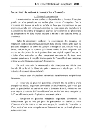 Les Concentrations d’Entreprises 2016
7
Sous-section2 : La notion de la concentrat io n d ’entrepris e
A : Notion de concentration
La concentration est une tendance à la production et la vente d’une plus
grande part d’un produit par un nombre plus restreint d’entreprises. Que la
croissance soit interne ou externe, qu’elle se fasse par regroupement ou par
absorption, qu’elle soit verticale, horizontale ou congloméra, elle peut aboutir à
la diminution du nombre d’entreprises exerçant sur un marché. Le phénomène
de concentration est donc le plus souvent le résultat d’une certaine forme de
croissance.
Selon le dictionnaire juridique : la concentration des entreprise est
l'opération juridique résultant généralement d'une entente conclue entre deux ou
plusieurs entreprises ou entre des groupes d'entreprises qui, soit par voie de
fusion, soit par le jeu du contrôle qu'exercent certains de leurs dirigeants, soit
encore par des prises de participations dans leur capital respectif ou par la
création d'une entreprise ou d'un groupement commun ou de toute autre
manière, parviennent à contrôler tout ou partie de l'ensemble de ces entreprises
et donc les activités économiques qu'elles exercent.
En droit marocain, la concentration des entreprises est définit dans
l’article 11 de la loi de liberté des prix et concurrence stipule que : « Une
opération de concentration est réalisée:
1- lorsque deux ou plusieurs entreprises antérieurement indépendantes
fusionnent ;
2- lorsqu’une ou plusieurs personnes, détenant déjà le contrôle d’une
entreprise au moins, acquièrent, directement ou indirectement, que ce soit par
prise de participation au capital ou achat d’éléments d’actifs, contrat ou tout
autre moyen, le contrôle de l’ensemble ou d’une partie d’une autre entreprise ou
de l’ensemble ou de parties de plusieurs autres entreprises.
3- lorsqu’une ou plusieurs entreprises acquièrent, directement ou
indirectement, que ce soit par prise de participation au capital ou achat
d’éléments d’actifs, contrat ou tout autre moyen, le contrôle de l’ensemble ou
d’une partie d’une autre entreprise ou de l’ensemble ou de parties de plusieurs
autres entreprises.
 