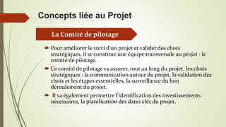 Concepts liée au Projet
 Pour améliorer le suivi d'un projet et valider des choix
stratégiques, il se constitue une équipe transversale au projet : le
comité de pilotage.
 Ce comité de pilotage va assurer, tout au long du projet, les choix
stratégiques : la communication autour du projet, la validation des
choix et les étapes essentielles, la surveillance du bon
déroulement du projet.
 Il va également permettre l'identification des investissements
nécessaires, la planification des dates clés du projet.
La Comité de pilotage
 