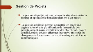 Gestion de Projets
 La gestion de projet est une démarche visant à structurer,
assurer et optimiser le bon déroulement d’un projet.
 La gestion de projet permet de mettre en place une
organisation et une planification de l’ensemble des
activités visant à assurer l’atteinte des objectifs du projet
(qualité, coûts, délais), effectuer leur suivi, anticiper les
changements à mettre en œuvre et les risques, décider et
communiquer.
 