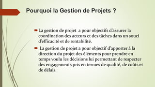 La gestion de projet a pour objectifs d’assurer la
coordination des acteurs et des tâches dans un souci
d’efficacité et de rentabilité.
 La gestion de projet a pour objectif d’apporter à la
direction du projet des éléments pour prendre en
temps voulu les décisions lui permettant de respecter
des engagements pris en termes de qualité, de coûts et
de délais.
Pourquoi la Gestion de Projets ?
 