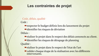 Coût :
respecter le budget définis lors du lancement du projet
identifier les risques de déviation
Délais :
réaliser le projet dans le respect des délais annoncés au client.
Identifier les risques de dérapage de planning
Qualité :
réaliser le projet dans le respect de l'état de l'art
valider chaque étape de la réalisation avec les différents
intervenants.
Coût, délais, qualité
Les contraintes de projet
 