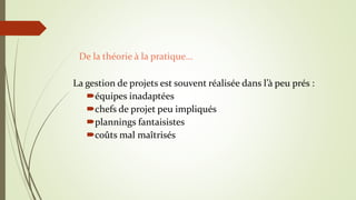 La gestion de projets est souvent réalisée dans l’à peu prés :
équipes inadaptées
chefs de projet peu impliqués
plannings fantaisistes
coûts mal maîtrisés
De la théorie à la pratique…
 