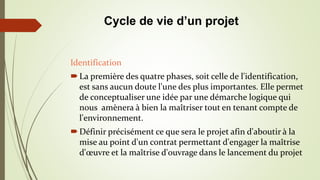 Identification
La première des quatre phases, soit celle de l'identification,
est sans aucun doute l'une des plus importantes. Elle permet
de conceptualiser une idée par une démarche logique qui
nous amènera à bien la maîtriser tout en tenant compte de
l'environnement.
Définir précisément ce que sera le projet afin d'aboutir à la
mise au point d'un contrat permettant d'engager la maîtrise
d'œuvre et la maîtrise d'ouvrage dans le lancement du projet
Cycle de vie d’un projet
 