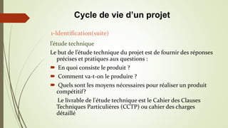 l’étude technique
Le but de l’étude technique du projet est de fournir des réponses
précises et pratiques aux questions :
 En quoi consiste le produit ?
 Comment va-t-on le produire ?
 Quels sont les moyens nécessaires pour réaliser un produit
compétitif?
Le livrable de l'étude technique est le Cahier des Clauses
Techniques Particulières (CCTP) ou cahier des charges
détaillé
1-Identification(suite)
Cycle de vie d’un projet
 