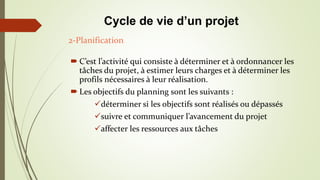  C’est l’activité qui consiste à déterminer et à ordonnancer les
tâches du projet, à estimer leurs charges et à déterminer les
profils nécessaires à leur réalisation.
 Les objectifs du planning sont les suivants :
déterminer si les objectifs sont réalisés ou dépassés
suivre et communiquer l’avancement du projet
affecter les ressources aux tâches
2-Planification
Cycle de vie d’un projet
 