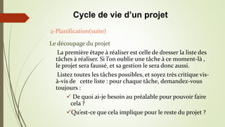 Le découpage du projet
La première étape à réaliser est celle de dresser la liste des
tâches à réaliser. Si l’on oublie une tâche à ce moment-là ,
le projet sera faussé, et sa gestion le sera donc aussi.
Listez toutes les tâches possibles, et soyez très critique vis-
à-vis de cette liste : pour chaque tâche, demandez-vous
toujours :
 De quoi ai-je besoin au préalable pour pouvoir faire
cela ?
Qu’est-ce que cela implique pour le reste du projet ?
2-Planification(suite)
Cycle de vie d’un projet
 
