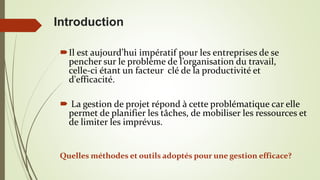 Introduction
Il est aujourd’hui impératif pour les entreprises de se
pencher sur le problème de l’organisation du travail,
celle-ci étant un facteur clé de la productivité et
d'efficacité.
 La gestion de projet répond à cette problématique car elle
permet de planifier les tâches, de mobiliser les ressources et
de limiter les imprévus.
Quelles méthodes et outils adoptés pour une gestion efficace?
 