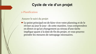 Assurer le suivi du projet
 Le point principal est de faire vivre votre planning et de le
réviser au jour le jour : de cette manière, vous comprendrez
en direct ce qu’un changement au niveau d’une tâche
implique quant à la date de fin du projet, et vous pourrez
prendre les mesures de rattrapage nécessaires.
2-Planification
Cycle de vie d’un projet
 